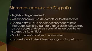 Ilegibilidade generalizada
Relutância ou recusa de completar tarefas escritas
Choros e stress , que podem ser provocados pela
frustração resultante da tarefa de escrever ou soletrar,
ou por causas ambientais como níveis de barulho ou
excesso de luz artificial
Dor física na mão ou braço ao escrever
Uso inadequado das linhas e espaços entre palavras.
 