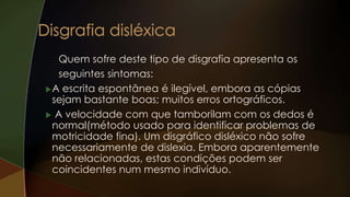 Quem sofre deste tipo de disgrafia apresenta os
seguintes sintomas:
A escrita espontânea é ilegível, embora as cópias
sejam bastante boas; muitos erros ortográficos.
 A velocidade com que tamborilam com os dedos é
normal(método usado para identificar problemas de
motricidade fina). Um disgráfico disléxico não sofre
necessariamente de dislexia. Embora aparentemente
não relacionadas, estas condições podem ser
coincidentes num mesmo indivíduo.
 
