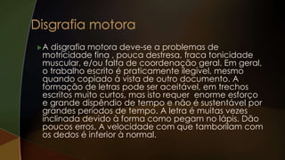 A disgrafia motora deve-se a problemas de
motricidade fina , pouca destresa, fraca tonicidade
muscular, e/ou falta de coordenação geral. Em geral,
o trabalho escrito é praticamente ilegível, mesmo
quando copiado à vista de outro documento. A
formação de letras pode ser aceitável, em trechos
escritos muito curtos, mas isto requer enorme esforço
e grande dispêndio de tempo e não é sustentável por
grandes períodos de tempo. A letra é muitas vezes
inclinada devido à forma como pegam no lápis. Dão
poucos erros. A velocidade com que tamborilam com
os dedos é inferior à normal.
 