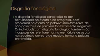 A disgrafia fonológica caracteriza-se por
perturbações na escrita e na ortografia, com
problemas na escrita de palavras não-familiares, de
não-palavras e de palavras foneticamente irregulares.
Os individuals com disgrafia fonológica também são
incapazes de reter fonemas na memória e de os usar
na sequência correcta de modo a formar a palavra
pretendida.
 