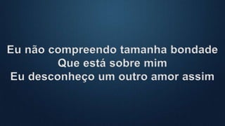 Eu não compreendo tamanha bondade
Que está sobre mim
Eu desconheço um outro amor assim
 