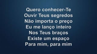 Quero conhecer-Te
Ouvir Teus segredos
Não importa o preço
Eu me lanço inteiro
Nos Teus braços
Existe um espaço
Para mim, para mim
 