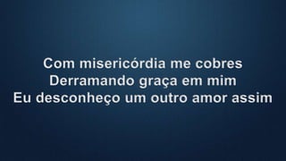 Com misericórdia me cobres
Derramando graça em mim
Eu desconheço um outro amor assim
 