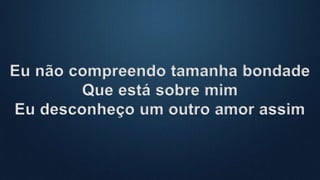 Eu não compreendo tamanha bondade
Que está sobre mim
Eu desconheço um outro amor assim
 
