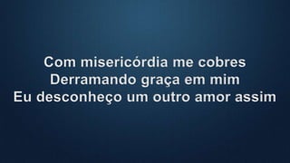 Com misericórdia me cobres
Derramando graça em mim
Eu desconheço um outro amor assim
 
