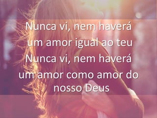 Nunca vi, nem haverá
um amor igual ao teu
Nunca vi, nem haverá
um amor como amor do
nosso Deus
 