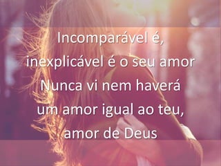 Incomparável é,
inexplicável é o seu amor
Nunca vi nem haverá
um amor igual ao teu,
amor de Deus
 