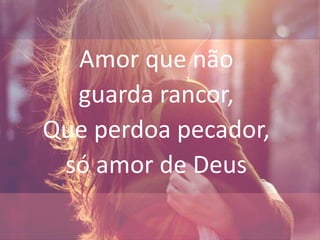 Amor que não
guarda rancor,
Que perdoa pecador,
só amor de Deus
 