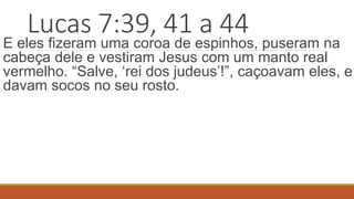 Lucas 7:39, 41 a 44
E eles fizeram uma coroa de espinhos, puseram na
cabeça dele e vestiram Jesus com um manto real
vermelho. “Salve, ‘rei dos judeus’!”, caçoavam eles, e
davam socos no seu rosto.
 