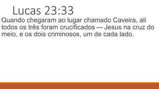 Lucas 23:33
Quando chegaram ao lugar chamado Caveira, ali
todos os três foram crucificados — Jesus na cruz do
meio, e os dois criminosos, um de cada lado.
 