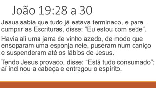 João 19:28 a 30
Jesus sabia que tudo já estava terminado, e para
cumprir as Escrituras, disse: “Eu estou com sede”.
Havia ali uma jarra de vinho azedo, de modo que
ensoparam uma esponja nele, puseram num caniço
e suspenderam até os lábios de Jesus.
Tendo Jesus provado, disse: “Está tudo consumado”;
aí inclinou a cabeça e entregou o espírito.
 