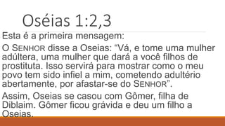 Oséias 1:2,3
Esta é a primeira mensagem:
O SENHOR disse a Oseias: “Vá, e tome uma mulher
adúltera, uma mulher que dará a você filhos de
prostituta. Isso servirá para mostrar como o meu
povo tem sido infiel a mim, cometendo adultério
abertamente, por afastar-se do SENHOR”.
Assim, Oseias se casou com Gômer, filha de
Diblaim. Gômer ficou grávida e deu um filho a
Oseias.
 