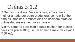 Oséias 3:1,2
O Senhor me disse: Vai outra vez, ama aquela
mulher amada por outro e adúltera, como o Senhor
ama os israelitas, embora eles se desviem atrás de
outros deuses e amem uvas passas.
Assim, comprei para mim aquela mulher por quinze
peças de prata(180g), e um hômer e meio de cevada
(150 kg);
 