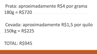 Prata: aproximadamente R$4 por grama
180g = R$720
Cevada: aproximadamente R$1,5 por quilo
150kg = R$225
TOTAL: R$945
 