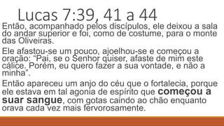 Lucas 7:39, 41 a 44
Então, acompanhado pelos discípulos, ele deixou a sala
do andar superior e foi, como de costume, para o monte
das Oliveiras.
Ele afastou-se um pouco, ajoelhou-se e começou a
oração: “Pai, se o Senhor quiser, afaste de mim este
cálice. Porém, eu quero fazer a sua vontade, e não a
minha”.
Então apareceu um anjo do céu que o fortalecia, porque
ele estava em tal agonia de espírito que começou a
suar sangue, com gotas caindo ao chão enquanto
orava cada vez mais fervorosamente.
 