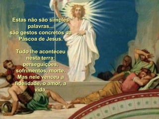 Estas não são simplesEstas não são simples
palavras...palavras...
são gestos concretos dasão gestos concretos da
Páscoa de Jesus.Páscoa de Jesus.
Tudo lhe aconteceuTudo lhe aconteceu
nesta terra:nesta terra:
perseguições,perseguições,
sofrimentos, morte.sofrimentos, morte.
Mas nele venceu aMas nele venceu a
fidelidade, o amor, afidelidade, o amor, a
vida.vida.
 