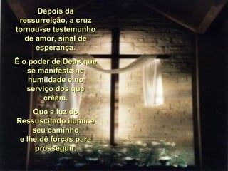 Depois daDepois da
ressurreição, a cruzressurreição, a cruz
tornou-se testemunhotornou-se testemunho
de amor, sinal dede amor, sinal de
esperança.esperança.
É o poder de Deus queÉ o poder de Deus que
se manifesta nase manifesta na
humildade e nohumildade e no
serviço dos queserviço dos que
crêem.crêem.
Que a luz doQue a luz do
Ressuscitado ilumineRessuscitado ilumine
seu caminhoseu caminho
e lhe dê forças parae lhe dê forças para
prosseguir.prosseguir.
 