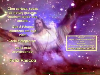 Com certeza, todasCom certeza, todas
as noites escurasas noites escuras
acabam tendo suaacabam tendo sua
aurora.aurora.
Que a PáscoaQue a Páscoa
aconteça em suaaconteça em sua
vida!vida!
Creia e alegre-se:Creia e alegre-se:
ela já estáela já está
acontecendo.acontecendo.
Feliz PáscoaFeliz Páscoa
Música:Música:
Handel - The Messiah-HallelujahHandel - The Messiah-Hallelujah
ChorusChorus
Montagem:Montagem:
maricarusocunha@terra.com.brmaricarusocunha@terra.com.br
www.pranos.com.brwww.pranos.com.br
Facilitador: http://www.powermensagens.com
 