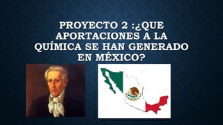 PROYECTO 2 :¿QUE
APORTACIONES A LA
QUÍMICA SE HAN GENERADO
EN MÉXICO?
 