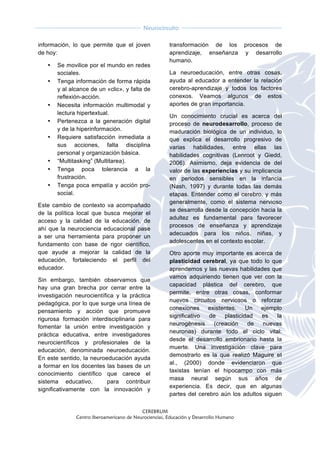  
CEREBRUM
Centro Iberoamericano de Neurociencias, Educación y Desarrollo Humano
	
  
	
  
Neurocircuito
	
  
	
   	
  
información, lo que permite que el joven
de hoy:
• Se movilice por el mundo en redes
sociales.
• Tenga información de forma rápida
y al alcance de un «clic», y falta de
reflexión-acción.
• Necesita información multimodal y
lectura hipertextual.
• Pertenezca a la generación digital
y de la hiperinformación.
• Requiere satisfacción inmediata a
sus acciones, falta disciplina
personal y organización básica.
• “Multitasking” (Multitarea).
• Tenga poca tolerancia a la
frustración.
• Tenga poca empatía y acción pro-
social.
Este cambio de contexto va acompañado
de la política local que busca mejorar el
acceso y la calidad de la educación, de
ahí que la neurociencia educacional pase
a ser una herramienta para proponer un
fundamento con base de rigor científico,
que ayude a mejorar la calidad de la
educación, fortaleciendo el perfil del
educador.
Sin embargo, también observamos que
hay una gran brecha por cerrar entre la
investigación neurocientífica y la práctica
pedagógica, por lo que surge una línea de
pensamiento y acción que promueve
rigurosa formación interdisciplinaria para
fomentar la unión entre investigación y
práctica educativa, entre investigadores
neurocientíficos y profesionales de la
educación, denominada neuroeducación.
En este sentido, la neuroeducación ayuda
a formar en los docentes las bases de un
conocimiento científico que carece el
sistema educativo, para contribuir
significativamente con la innovación y
transformación de los procesos de
aprendizaje, enseñanza y desarrollo
humano.
La neuroeducación, entre otras cosas,
ayuda al educador a entender la relación
cerebro-aprendizaje y todos los factores
conexos. Veamos algunos de estos
aportes de gran importancia.
Un conocimiento crucial es acerca del
proceso de neurodesarrollo, proceso de
maduración biológica de un individuo, lo
que explica el desarrollo progresivo de
varias habilidades, entre ellas las
habilidades cognitivas (Lenroot y Giedd,
2006). Asimismo, deja evidencia de del
valor de las experiencias y su implicancia
en periodos sensibles en la infancia
(Nash, 1997) y durante todas las demás
etapas. Entender como el cerebro, y más
generalmente, como el sistema nervioso
se desarrolla desde la concepción hacia la
adultez es fundamental para favorecer
procesos de enseñanza y aprendizaje
adecuados para los niños, niñas, y
adolescentes en el contexto escolar.
Otro aporte muy importante es acerca de
plasticidad cerebral, ya que todo lo que
aprendemos y las nuevas habilidades que
vamos adquiriendo tienen que ver con la
capacidad plástica del cerebro, que
permite, entre otras cosas, conformar
nuevos circuitos nerviosos o reforzar
conexiones existentes. Un ejemplo
significativo de plasticidad es la
neurogénesis (creación de nuevas
neuronas) durante todo el ciclo vital:
desde el desarrollo embrionario hasta la
muerte. Una investigación clave para
demostrarlo es la que realizó Maguire et
al., (2000) donde evidenciaron que
taxistas tenían el hipocampo con más
masa neural según sus años de
experiencia. Es decir, que en algunas
partes del cerebro aún los adultos siguen
 