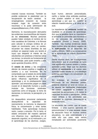  
CEREBRUM
Centro Iberoamericano de Neurociencias, Educación y Desarrollo Humano
	
  
	
  
Neurocircuito
	
  
	
   	
  
creando nuevas neuronas. También es
posible evidenciar la plasticidad con la
recuperación de lesión cerebral, la
sinaptogénesis (creación de nuevas
sinapsis -lugar de conexión entre
neuronas) o la poda (eliminación de
sinapsis)(Blakemore y Frith, 2005).
Asimismo, la neuroeducación demuestra
las evidencias neurocientíficas del impacto
de las emociones. Muchas personas
pueden haber olvidado el nombre del rio
más caudaloso de Colombia, o la fórmula
para calcular la energía cinética de un
objeto en movimiento, pero, en cambio,
recuerdan las clases divertidas de ese
profesor en especial (cada uno tendrá el
suyo) que despertó el interés de los
estudiantes con prácticas e historias sobre
sus temas. La emoción es fundamental en
el aprendizaje, para quien enseña y para
quien aprende (Cozolino, 2013).
El estado de ánimo y las emociones
afectan de manera positiva o negativa al
cerebro y a sus funciones. Se ha
comprobado que el estado de ánimo tanto
de los maestros cuanto de los alumnos
ejerce influencia significativa en el
aprendizaje y en la predisposición para
aprender. Las emociones juegan un papel
crucial en el desarrollo humano y puede
modular las funciones cerebrales
superiores como el lenguaje, la toma de
decisiones, la memoria, la percepción y la
atención.
Un desequilibrio emocional ciertamente
desequilibrará la capacidad de
razonamiento, la memoria, la disposición
física, la concentración y otras tantas
habilidades. Todo aprendizaje involucra
razón, cuerpo y emoción. Por lo tanto, el
estado emocional del maestro ejercerá
una influencia muy significativa en el
desarrollo cognitivo, en la motivación y en
el aprendizaje de los alumnos. Juegos,
buen humor, atención personalizada,
cariño, y tantas otras actitudes positivas
más pueden redefinir el éxito en el
aprendizaje y por que no, redefinir la
relación maestro-alumno y el clima en el
aula.
La importancia del ambiente también es
resaltada en el proceso de aprendizaje.
Aún que la genética tiene su importancia,
el ambiente es primordial para favorecer o
no los procesos de aprendizaje y
enseñanza (Plomin y Asbury, 2005).
También hay muchas evidencias desde
hace muchos años del efecto negativo de
la malnutrición en el desarrollo del
cerebro (Winick, 1969), y su consecuencia
en el aprendizaje es notoria (Scrimshaw,
1998).
Desde muchos años, las investigaciones
demostraron que el aprendizaje se hace
más significativo cuando cerebro y cuerpo
aprenden juntos. Dejar que los alumnos
utilicen el movimiento y el cuerpo para
aprender puede resultar en una estrategia
poderosa para llegar a la comprensión de
un aprendizaje
Sin embargo, en muchos centros
educativos de los diferentes países,
podemos observar un error en común: el
de separar las habilidades intelectuales
del cuerpo, “asignando al “intelecto” la
capacidad de pensamiento y al cuerpo la
capacidad de acción y percepción”, dando
mayor énfasis a las actividades que
desarrollen la cognición descuidando el
desarrollo físico.
La educación del cuerpo, que se quedó
limitada a unos cuantos ejercicios de
psicomotricidad o a unas escasas clases
de educación física en muchos centros
educativos, no está sistematizada y a
cada año que pasa, está siendo
remplazada por actividades puramente
 
