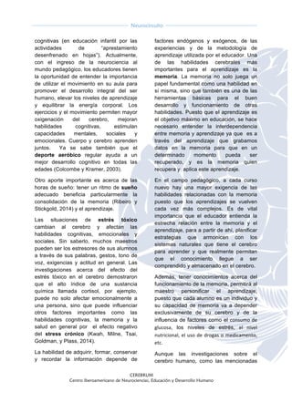  
CEREBRUM
Centro Iberoamericano de Neurociencias, Educación y Desarrollo Humano
	
  
	
  
Neurocircuito
	
  
	
   	
  
cognitivas (en educación infantil por las
actividades de “aprestamiento
desenfrenado en hojas”). Actualmente,
con el ingreso de la neurociencia al
mundo pedagógico, los educadores tienen
la oportunidad de entender la importancia
de utilizar el movimiento en su aula para
promover el desarrollo integral del ser
humano, elevar los niveles de aprendizaje
y equilibrar la energía corporal. Los
ejercicios y el movimiento permiten mayor
oxigenación del cerebro, mejoran
habilidades cognitivas, estimulan
capacidades mentales, sociales y
emocionales. Cuerpo y cerebro aprenden
juntos. Ya se sabe también que el
deporte aeróbico regular ayuda a un
mejor desarrollo cognitivo en todas las
edades (Colcombe y Kramer, 2003).
Otro aporte importante es acerca de las
horas de sueño: tener un ritmo de sueño
adecuado beneficia particularmente la
consolidación de la memoria (Ribeiro y
Stickgold, 2014) y el aprendizaje.
Las situaciones de estrés tóxico
cambian al cerebro y afectan las
habilidades cognitivas, emocionales y
sociales. Sin saberlo, muchos maestros
pueden ser los estresores de sus alumnos
a través de sus palabras, gestos, tono de
voz, exigencias y actitud en general. Las
investigaciones acerca del efecto del
estrés tóxico en el cerebro demostraron
que el alto índice de una sustancia
química llamada cortisol, por ejemplo,
puede no solo afectar emocionalmente a
una persona, sino que puede influenciar
otros factores importantes como las
habilidades cognitivas, la memoria y la
salud en general por el efecto negativo
del stress crónico (Kwah, Milne, Tsai,
Goldman, y Plass, 2014).
La habilidad de adquirir, formar, conservar
y recordar la información depende de
factores endógenos y exógenos, de las
experiencias y de la metodología de
aprendizaje utilizada por el educador. Una
de las habilidades cerebrales más
importantes para el aprendizaje es la
memoria. La memoria no solo juega un
papel fundamental como una habilidad en
sí misma, sino que también es una de las
herramientas básicas para el buen
desarrollo y funcionamiento de otras
habilidades. Puesto que el aprendizaje es
el objetivo máximo en educación, se hace
necesario entender la interdependencia
entre memoria y aprendizaje ya que es a
través del aprendizaje que grabamos
datos en la memoria para que en un
determinado momento pueda ser
recuperado, y es la memoria quien
recupera y aplica este aprendizaje.
En el campo pedagógico, a cada curso
nuevo hay una mayor exigencia de las
habilidades relacionadas con la memoria
puesto que los aprendizajes se vuelven
cada vez más complejos. Es de vital
importancia que el educador entienda la
estrecha relación entre la memoria y el
aprendizaje, para a partir de ahí, planificar
estrategias que armonicen con los
sistemas naturales que tiene el cerebro
para aprender y que realmente permitan
que el conocimiento llegue a ser
comprendido y almacenado en el cerebro.
Además, tener conocimientos acerca del
funcionamiento de la memoria, permitirá al
maestro personificar el aprendizaje,
puesto que cada alumno es un individuo y
su capacidad de memoria va a depender
exclusivamente de su cerebro y de la
influencia de factores como el consumo	
  de	
  
glucosa, los niveles de estrés, el	
   nivel	
  
nutricional,	
  el	
  uso	
  de	
  drogas	
  o	
  medicamento,	
  
etc.	
  	
  
Aunque las investigaciones sobre el
cerebro humano, como las mencionadas
 