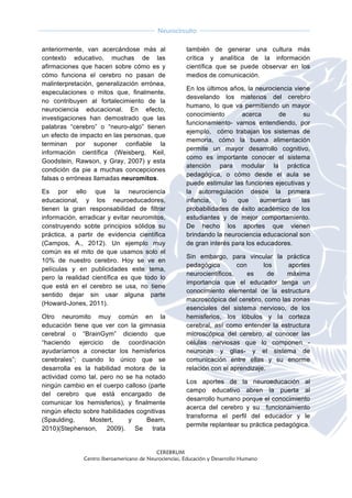  
CEREBRUM
Centro Iberoamericano de Neurociencias, Educación y Desarrollo Humano
	
  
	
  
Neurocircuito
	
  
	
   	
  
anteriormente, van acercándose más al
contexto educativo, muchas de las
afirmaciones que hacen sobre cómo es y
cómo funciona el cerebro no pasan de
malinterpretación, generalización errónea,
especulaciones o mitos que, finalmente,
no contribuyen al fortalecimiento de la
neurociencia educacional. En efecto,
investigaciones han demostrado que las
palabras “cerebro” o “neuro-algo” tienen
un efecto de impacto en las personas, que
terminan por suponer confiable la
información científica (Weisberg, Keil,
Goodstein, Rawson, y Gray, 2007) y esta
condición da pie a muchas concepciones
falsas o erróneas llamadas neuromitos.
Es por ello que la neurociencia
educacional, y los neuroeducadores,
tienen la gran responsabilidad de filtrar
información, erradicar y evitar neuromitos,
construyendo sobte principios sólidos su
práctica, a partir de evidencia científica
(Campos, A., 2012). Un ejemplo muy
común es el mito de que usamos solo el
10% de nuestro cerebro. Hoy se ve en
películas y en publicidades este tema,
pero la realidad científica es que todo lo
que está en el cerebro se usa, no tiene
sentido dejar sin usar alguna parte
(Howard-Jones, 2011).
Otro neuromito muy común en la
educación tiene que ver con la gimnasia
cerebral o “BrainGym” diciendo que
“haciendo ejercicio de coordinación
ayudaríamos a conectar los hemisferios
cerebrales”; cuando lo único que se
desarrolla es la habilidad motora de la
actividad como tal, pero no se ha notado
ningún cambio en el cuerpo calloso (parte
del cerebro que está encargado de
comunicar los hemisferios), y finalmente
ningún efecto sobre habilidades cognitivas
(Spaulding, Mostert, y Beam,
2010)(Stephenson, 2009). Se trata
también de generar una cultura más
crítica y analítica de la información
científica que se puede observar en los
medios de comunicación.
En los últimos años, la neurociencia viene
desvelando los misterios del cerebro
humano, lo que va permitiendo un mayor
conocimiento acerca de su
funcionamiento- vamos entendiendo, por
ejemplo, cómo trabajan los sistemas de
memoria, cómo la buena alimentación
permite un mayor desarrollo cognitivo,
como es importante conocer el sistema
atención para modular la práctica
pedagógica, o cómo desde el aula se
puede estimular las funciones ejecutivas y
la autorregulación desde la primera
infancia, lo que aumentará las
probabilidades de éxito académico de los
estudiantes y de mejor comportamiento.
De hecho los aportes que vienen
brindando la neurociencia educacional son
de gran interés para los educadores.
Sin embargo, para vincular la práctica
pedagógica con los aportes
neurocientíficos, es de máxima
importancia que el educador tenga un
conocimiento elemental de la estructura
macroscópica del cerebro, como las zonas
esenciales del sistema nervioso, de los
hemisferios, los lóbulos y la corteza
cerebral, así como entender la estructura
microscópica del cerebro, al conocer las
células nerviosas que lo componen -
neuronas y glías- y el sistema de
comunicación entre ellas y su enorme
relación con el aprendizaje.
Los aportes de la neuroeducación al
campo educativo abren la puerta al
desarrollo humano porque el conocimiento
acerca del cerebro y su funcionamiento
transforma el perfil del educador y le
permite replantear su práctica pedagógica.
 