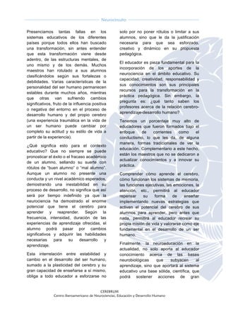  
CEREBRUM
Centro Iberoamericano de Neurociencias, Educación y Desarrollo Humano
	
  
	
  
Neurocircuito
	
  
	
   	
  
Presenciamos tantas fallas en los
sistemas educativos de los diferentes
países porque todos ellos han buscado
una transformación, sin antes entender
que esta transformación viene desde
adentro, de las estructuras mentales, de
uno mismo y de los demás. Muchos
maestros han rotulado a sus alumnos
clasificándolos según sus fortalezas o
debilidades. Varias características de la
personalidad del ser humano permanecen
estables durante muchos años, mientras
que otras van sufriendo cambios
significativos, fruto de la influencia positiva
o negativa del entorno en el proceso de
desarrollo humano y del propio cerebro
(una experiencia traumática en la vida de
un ser humano puede cambiar por
completo su actitud y su estilo de vida a
partir de la experiencia).
¿Qué significa esto para el contexto
educativo? Que no siempre se puede
pronosticar el éxito o el fracaso académico
de un alumno, sellando su suerte con
rótulos de “buen alumno” o “mal alumno”.
Aunque un alumno no presente una
conducta y un nivel académico esperados,
demostrando una inestabilidad en su
proceso de desarrollo, no significa que así
será por tiempo indefinido ya que la
neurociencia ha demostrado el enorme
potencial que tiene el cerebro para
aprender y reaprender. Según la
frecuencia, intensidad, duración de las
experiencias de aprendizaje ofrecidas, el
alumno podrá pasar por cambios
significativos y adquirir las habilidades
necesarias para su desarrollo y
aprendizaje.
Esta interrelación entre estabilidad y
cambio en el desarrollo del ser humano,
sumado a la plasticidad del cerebro y su
gran capacidad de enseñarse a sí mismo,
obliga a todo educador a esforzarse no
solo por no poner rótulos o limitar a sus
alumnos, sino que le da la justificación
necesaria para que sea esforzado,
creativo y dinámico en su propuesta
pedagógica.
El educador es pieza fundamental para la
incorporación de los aportes de la
neurociencia en el ámbito educativo. Su
capacidad, creatividad, responsabilidad y
sus conocimientos son sus principales
recursos para la transformación en la
práctica pedagógica. Sin embargo, la
pregunta es: ¿qué tanto saben los
profesores acerca de la relación cerebro-
aprendizaje-desarrollo humano?
Tenemos un porcentaje muy alto de
educadores que fueron formados bajo el
enfoque de corrientes como el
conductismo, lo que les da, de alguna
manera, formas tradicionales de ver la
educación. Complementario a este hecho,
están los maestros que no se dedicaron a
actualizar conocimientos y a innovar su
práctica.
Comprender cómo aprende el cerebro,
cómo funcionan los sistemas de memoria,
las funciones ejecutivas, las emociones, la
atención, etc., permitirá al educador
repensar su forma de enseñar
implementando nuevas estrategias que
activen el potencial del cerebro de sus
alumnos para aprender, pero antes que
nada, permitirá al educador recrear su
propia misión de vida y valorarse como eje
fundamental en el desarrollo de un ser
humano.
Finalmente, la neuroeducación en la
actualidad, no solo aporta al educador
conocimiento acerca de las bases
neurobiológicas que subyacen al
aprendizaje, sino que aportará al sistema
educativo una base sólida, científica, que
podrá sostener acciones de gran
 