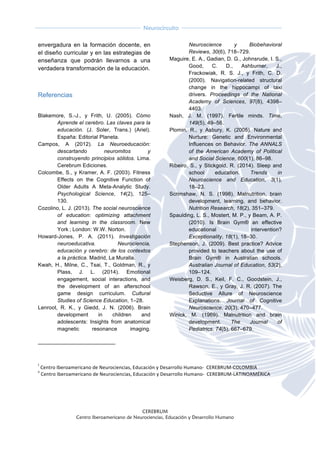  
CEREBRUM
Centro Iberoamericano de Neurociencias, Educación y Desarrollo Humano
	
  
	
  
Neurocircuito
	
  
	
   	
  
envergadura en la formación docente, en
el diseño curricular y en las estrategias de
enseñanza que podrán llevarnos a una
verdadera transformación de la educación.
Referencias
	
  
Blakemore, S.-J., y Frith, U. (2005). Cómo
Aprende el cerebro. Las claves para la
educación. (J. Soler, Trans.) (Ariel).
España: Editorial Planeta.
Campos, A (2012). La Neuroeducación:
descartando neuromitos y
construyendo principios sólidos. Lima.
Cerebrum Ediciones.
Colcombe, S., y Kramer, A. F. (2003). Fitness
Effects on the Cognitive Function of
Older Adults A Meta-Analytic Study.
Psychological Science, 14(2), 125–
130.
Cozolino, L. J. (2013). The social neuroscience
of education: optimizing attachment
and learning in the classroom. New
York  ; London: W.W. Norton.
Howard-Jones, P. A. (2011). Investigación
neuroeducativa. Neurociencia,
educación y cerebro: de los contextos
a la práctica. Madrid, La Muralla.
Kwah, H., Milne, C., Tsai, T., Goldman, R., y
Plass, J. L. (2014). Emotional
engagement, social interactions, and
the development of an afterschool
game design curriculum. Cultural
Studies of Science Education, 1–28.
Lenroot, R. K., y Giedd, J. N. (2006). Brain
development in children and
adolescents: Insights from anatomical
magnetic resonance imaging.
Neuroscience y Biobehavioral
Reviews, 30(6), 718–729.
Maguire, E. A., Gadian, D. G., Johnsrude, I. S.,
Good, C. D., Ashburner, J.,
Frackowiak, R. S. J., y Frith, C. D.
(2000). Navigation-related structural
change in the hippocampi of taxi
drivers. Proceedings of the National
Academy of Sciences, 97(8), 4398–
4403.
Nash, J. M. (1997). Fertile minds. Time,
149(5), 49–56.
Plomin, R., y Asbury, K. (2005). Nature and
Nurture: Genetic and Environmental
Influences on Behavior. The ANNALS
of the American Academy of Political
and Social Science, 600(1), 86–98.
Ribeiro, S., y Stickgold, R. (2014). Sleep and
school education. Trends in
Neuroscience and Education, 3(1),
18–23.
Scrimshaw, N. S. (1998). Malnutrition, brain
development, learning, and behavior.
Nutrition Research, 18(2), 351–379.
Spaulding, L. S., Mostert, M. P., y Beam, A. P.
(2010). Is Brain Gym® an effective
educational intervention?
Exceptionality, 18(1), 18–30.
Stephenson, J. (2009). Best practice? Advice
provided to teachers about the use of
Brain Gym® in Australian schools.
Australian Journal of Education, 53(2),
109–124.
Weisberg, D. S., Keil, F. C., Goodstein, J.,
Rawson, E., y Gray, J. R. (2007). The
Seductive Allure of Neuroscience
Explanations. Journal of Cognitive
Neuroscience, 20(3), 470–477.
Winick, M. (1969). Malnutrition and brain
development. The Journal of
Pediatrics, 74(5), 667–679.
	
  	
  	
  	
  	
  	
  	
  	
  	
  	
  	
  	
  	
  	
  	
  	
  	
  	
  	
  	
  	
  	
  	
  	
  	
  	
  	
  	
  	
  	
  	
  	
  	
  	
  	
  	
  	
  	
  	
  	
  	
  	
  	
  	
  	
  	
  	
  	
  	
  	
  	
  	
  	
  	
  	
  	
  	
  	
  	
  	
  	
  
	
  
	
  
i
	
  Centro	
  Iberoamericano	
  de	
  Neurociencias,	
  Educación	
  y	
  Desarrollo	
  Humano-­‐	
  	
  CEREBRUM-­‐COLOMBIA	
  
ii
	
  Centro	
  Iberoamericano	
  de	
  Neurociencias,	
  Educación	
  y	
  Desarrollo	
  Humano-­‐	
  	
  CEREBRUM-­‐LATINOAMÉRICA	
  
	
  
 