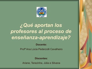 ¿Qué aportan los
profesores al proceso de
enseñanza-aprendizaje?
                 Docente:
   Profª Ana Lúcia Pederzolli Cavalheiro


                Discentes:
     Ariane, Terezinha, Júlia e Silvana
 