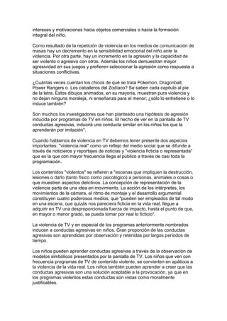 intereses y motivaciones hacia objetos comerciales o hacia la formación
integral del niño.

Como resultado de la repetición de violencia en los medios de comunicación de
masas hay un decremento en la sensibilidad emocional del niño ante la
violencia. Por otra parte, hay un incremento en la agresión y la capacidad de
ser violento o agresivo con otros. Además los niños demuestran mayor
agresividad en sus juegos y prefieren seleccionar la agresión como respuesta a
situaciones conflictivas.

¿Cuántas veces cuentan los chicos de qué se trata Pokemon, Dragonball,
Power Rangers o Los caballeros del Zodíaco? Se saben cada capitulo al pie
de la letra. Estos dibujos animados, en su mayoría, muestran pura violencia y
no dejan ninguna moraleja, ni enseñanza para el menor; ¿sólo lo entretiene o lo
induce también?

Son muchos los investigadores que han planteado una hipótesis de agresión
inducida por programas de TV en niños. El hecho de ver en la pantalla de TV
conductas agresivas, inducirá una conducta similar en los niños los que la
aprenderán por imitación".

Cuando hablamos de violencia en TV debemos tener presente dos aspectos
importantes: "violencia real" como un reflejo del medio social que se difunde a
través de noticieros y reportajes de noticias y "violencia ficticia o representada"
que es la que con mayor frecuencia llega al público a través de casi toda la
programación.

Los contenidos "violentos" se refieren a "escenas que impliquen la destrucción,
lesiones o daño (tanto físico como psicológico) a personas, animales o cosas o
que muestren aspectos delictivos. La concepción de representación de la
violencia parte de una idea en movimiento. La acción de los intérpretes, los
movimientos de la cámara, el ritmo de montaje y el desarrollo argumental
constituyen cuatro poderosos medios, que "pueden ser empleados de tal modo
en una escena, que quizás nos pareciera ficticia en la vida real, llegue a
adquirir en TV una desproporcionada fuerza de impacto, hasta el punto de que,
en mayor o menor grado, se pueda tomar por real lo ficticio".

La violencia de TV y en especial de los programas anteriormente nombrados
inducen a conductas agresivas en niños. Gran proporción de las conductas
agresivas son aprendidas por observación y retenidas por largos períodos de
tiempo.

Los niños pueden aprender conductas agresivas a través de la observación de
modelos simbólicos presentados por la pantalla de TV. Los niños que ven con
frecuencia programas de TV de contenido violento, se convierten en apáticos a
la violencia de la vida real. Los niños también pueden aprender a creer que las
conductas agresivas son una solución aceptable a la provocación, ya que en
los programas violentos estas conductas son vistas como moralmente
justificables.
 