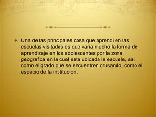 Una de las principales cosa que aprendi en las escuelas visitadas es que varia mucho la forma de aprendizaje en los adolescentes por la zona geografica en la cual esta ubicada la escuela, asi como el grado que se encuentren crusando, como el espacio de la institucion.