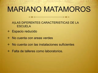 MARIANO MATAMOROSA)LAS DIFERENTES CARACTERISTICAS DE LA ESCUELAEspacio reducidoNo cuenta con areas verdes No cuenta con las instalaciones suficientesFalta de talleres como laboratorios.