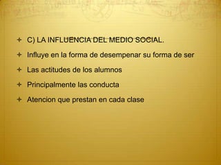 C) LA INFLUENCIA DEL MEDIO SOCIAL.Influye en la forma de desempenar su forma de serLas actitudes de los alumnosPrincipalmente las conductaAtencion que prestan en cada clase