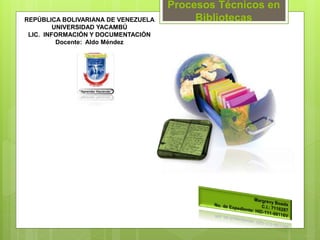 REPÚBLICA BOLIVARIANA DE VENEZUELA
UNIVERSIDAD YACAMBÚ
LIC. INFORMACIÓN Y DOCUMENTACIÓN
Docente: Aldo Méndez
Procesos Técnicos en
Bibliotecas
 