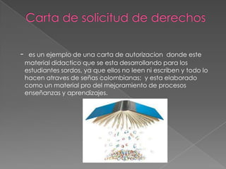- es un ejemplo de una carta de autorizacion donde este
material didactico que se esta desarrollando para los
estudiantes sordos, ya que ellos no leen ni escriben y todo lo
hacen atraves de señas colombianas; y esta elaborado
como un material pro del mejoramiento de procesos
enseñanzas y aprendizajes.
 