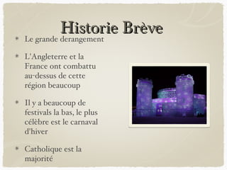 Historie Brève
Le grande derangement

L'Angleterre et la
France ont combattu
au-dessus de cette
région beaucoup

Il y a beaucoup de
festivals la bas, le plus
célèbre est le carnaval
d'hiver

Catholique est la
majorité
 