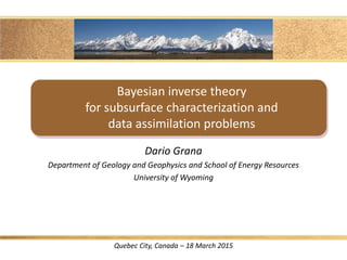 Bayesian inverse theory
for subsurface characterization and
data assimilation problems
Dario Grana
Department of Geology and Geophysics and School of Energy Resources
University of Wyoming
Quebec City, Canada – 18 March 2015
 