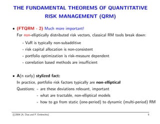 THE FUNDAMENTAL THEOREMS OF QUANTITATIVE
RISK MANAGEMENT (QRM)
• (FTQRM - 2) Much more important!
For non-elliptically distributed risk vectors, classical RM tools break down:
- VaR is typically non-subadditive
- risk capital allocation is non-consistent
- portfolio optimization is risk-measure dependent
- correlation based methods are insufficient
• A(n early) stylized fact:
In practice, portfolio risk factors typically are non-elliptical
Questions: - are these deviations relevant, important
- what are tractable, non-elliptical models
- how to go from static (one-period) to dynamic (multi-period) RM
c 2004 (A. Dias and P. Embrechts) 9
 