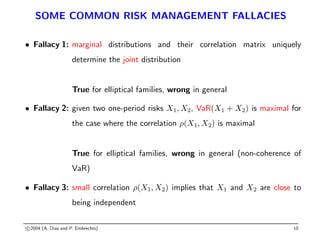 SOME COMMON RISK MANAGEMENT FALLACIES
• Fallacy 1: marginal distributions and their correlation matrix uniquely
determine the joint distribution
True for elliptical families, wrong in general
• Fallacy 2: given two one-period risks X1, X2, VaR(X1 + X2) is maximal for
the case where the correlation ρ(X1, X2) is maximal
True for elliptical families, wrong in general (non-coherence of
VaR)
• Fallacy 3: small correlation ρ(X1, X2) implies that X1 and X2 are close to
being independent
c 2004 (A. Dias and P. Embrechts) 10
 