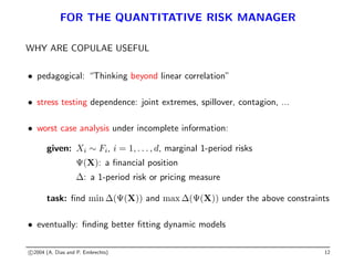 FOR THE QUANTITATIVE RISK MANAGER
WHY ARE COPULAE USEFUL
• pedagogical: “Thinking beyond linear correlation”
• stress testing dependence: joint extremes, spillover, contagion, ...
• worst case analysis under incomplete information:
given: Xi ∼ Fi, i = 1, . . . , d, marginal 1-period risks
Ψ(X): a financial position
∆: a 1-period risk or pricing measure
task: find min ∆(Ψ(X)) and max ∆(Ψ(X)) under the above constraints
• eventually: finding better fitting dynamic models
c 2004 (A. Dias and P. Embrechts) 12
 