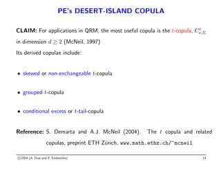 PE’s DESERT-ISLAND COPULA
CLAIM: For applications in QRM, the most useful copula is the t-copula, Ct
ν,Σ
in dimension d ≥ 2 (McNeil, 1997)
Its derived copulae include:
• skewed or non-exchangeable t-copula
• grouped t-copula
• conditional excess or t-tail-copula
Reference: S. Demarta and A.J. McNeil (2004). The t copula and related
copulas, preprint ETH Zürich, www.math.ethz.ch/~mcneil
c 2004 (A. Dias and P. Embrechts) 14
 