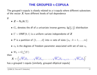THE GROUPED t-COPULA
The grouped t-copula is closely related to a t-copula where different subvectors
of the vector X have different levels of tail dependence
If
• Z ∼ Nd(0, Σ)
• Gν denotes the df of a univariate inverse gamma, Ig ν
2, ν
2

distribution
• U ∼ UNIF(0, 1) is a uniform variate independente of Z
• P is a partition of {1, . . . , d} into m sets of sizes {sk : k = 1, . . . , m}
• νk is the degrees of freedom parameter associated with set of size sk
• Wk = G−1
νk
(U)
then
X =
p
W1Z1, . . . ,
p
W1Zs1, . . . . . . ,
p
WmZd−sm+1, . . . ,
p
WmZd
0
has a grouped t copula (similarly, grouped elliptical copula)
c 2004 (A. Dias and P. Embrechts) 17
 