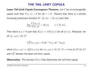THE TAIL LIMIT COPULA
Lower Tail Limit Copula Convergence Theorem: Let C be an exchangeable
copula such that C(v, v)  0 for all v  0. Assume that there is a strictly
increasing continuous function K : [0, ∞) → [0, ∞) such that
lim
v→0
C(vx, v)
C(v, v)
= K(x), x ∈ [0, ∞).
Then there is η  0 such that K(x) = xη
K(1/x) for all (0, ∞). Moreover, for
all (u1, u2) ∈ (0, 1]2
Clo
0 (u1, u2) = G(K−1
(u1), K−1
(u2)),
where G(x1, x2) := xη
2K(x1/x2) for (x1, x2) ∈ (0, 1]2
, G := 0 on [0, 1]2
(0, 1]2
and Clo
0 denotes the lower tail limit copula
Observation: The function K(x) fully determines the tail limit copula
c 2004 (A. Dias and P. Embrechts) 18
 