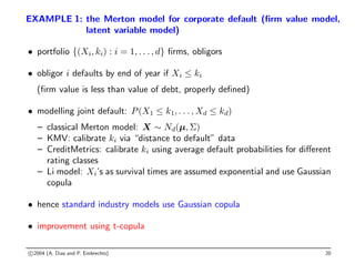 EXAMPLE 1: the Merton model for corporate default (firm value model,
latent variable model)
• portfolio {(Xi, ki) : i = 1, . . . , d} firms, obligors
• obligor i defaults by end of year if Xi ≤ ki
(firm value is less than value of debt, properly defined)
• modelling joint default: P(X1 ≤ k1, . . . , Xd ≤ kd)
– classical Merton model: X ∼ Nd(µ, Σ)
– KMV: calibrate ki via “distance to default” data
– CreditMetrics: calibrate ki using average default probabilities for different
rating classes
– Li model: Xi’s as survival times are assumed exponential and use Gaussian
copula
• hence standard industry models use Gaussian copula
• improvement using t-copula
c 2004 (A. Dias and P. Embrechts) 20
 