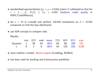 • standardised equicorrelation (ρi = ρ = 0.038) matrix Σ calibrated so that for
i = 1, . . . , d, P(Xi ≤ ki) = 0.005 (medium credit quality in
KMV/CreditMetrics)
• set ν = 10 in t-model and perform 100 000 simulations on d = 10 000
companies to find the loss distribution
• use VaR concept to compare risks
Results:
min 25% med mean 75% 90% 95% max
Gaussian 1 28 43 49.8 64 90 109 131
t 0 1 9 49.9 42 132 235 3 238
• more realistic t-model: block-t-copula (Lindskog, McNeil)
• has been used for banking and (re)insurance portfolios
c 2004 (A. Dias and P. Embrechts) 21
 