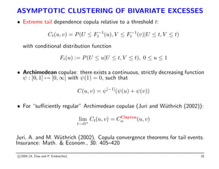 ASYMPTOTIC CLUSTERING OF BIVARIATE EXCESSES
• Extreme tail dependence copula relative to a threshold t:
Ct(u, v) = P(U ≤ F−1
t (u), V ≤ F−1
t (v)|U ≤ t, V ≤ t)
with conditional distribution function
Ft(u) := P(U ≤ u|U ≤ t, V ≤ t), 0 ≤ u ≤ 1
• Archimedean copulae: there exists a continuous, strictly decreasing function
ψ : [0, 1] 7→ [0, ∞] with ψ(1) = 0, such that
C(u, v) = ψ[−1]
(ψ(u) + ψ(v))
• For “sufficiently regular” Archimedean copulae (Juri and Wüthrich (2002)):
lim
t→0+
Ct(u, v) = CClayton
α (u, v)
Juri, A. and M. Wüthrich (2002). Copula convergence theorems for tail events.
Insurance: Math.  Econom., 30: 405–420
c 2004 (A. Dias and P. Embrechts) 24
 