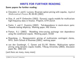 HINTS FOR FURTHER READING
Some papers for further reading:
• Cherubini, U. and E. Luciano, Bivariate option pricing with copulas, Applied
Mathematical Finance 9, 69–85 (2002)
• Dias, A. and P. Embrechts (2003). Dynamic copula models for multivariate
high-frequency data in finance. Preprint, ETH Zürich
• Fortin, I. and C. Kuzmics (2002). Tail-dependence in stock-return pairs:
Towards testing ellipticity. Working paper, IAS Vienna
• Patton, A.J. (2002). Modelling time-varying exchange rate dependence
using the conditional copula. Working paper, UCSD
• Rosenberg, J., Nonparametric pricing of multivariate contingent claims,
NYU, Stern School of Business (2001), working paper
• van den Goorbergh, C. Genest and B.J.M. Werker, Multivariate option
pricing using dynamic copula models, Tilburg University (2003), discussion
paper No. 2003-122
(and there are many, many more)
c 2004 (A. Dias and P. Embrechts) 28
 