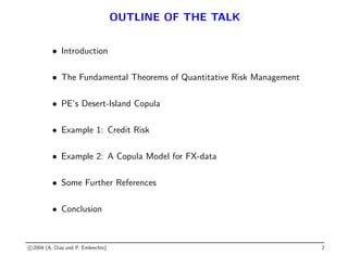 OUTLINE OF THE TALK
• Introduction
• The Fundamental Theorems of Quantitative Risk Management
• PE’s Desert-Island Copula
• Example 1: Credit Risk
• Example 2: A Copula Model for FX-data
• Some Further References
• Conclusion
c 2004 (A. Dias and P. Embrechts) 2
 