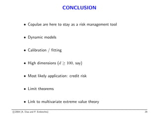 CONCLUSION
• Copulae are here to stay as a risk management tool
• Dynamic models
• Calibration / fitting
• High dimensions (d ≥ 100, say)
• Most likely application: credit risk
• Limit theorems
• Link to multivariate extreme value theory
c 2004 (A. Dias and P. Embrechts) 29
 